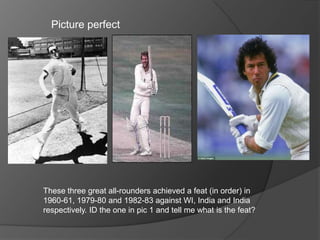 Picture perfect
These three great all-rounders achieved a feat (in order) in
1960-61, 1979-80 and 1982-83 against WI, India and India
respectively. ID the one in pic 1 and tell me what is the feat?
 