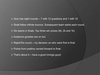  Quiz has eight rounds – 7 with 12 questions and 1 with 10
 Shall follow infinite bounce. Subsequent team starts each round.
 Six teams in finals. Top three win prizes (4k, 2k and 1k)
 Audience goodies are on too.
 Rapid-fire round – my decision on who went first is final.
 Points from prelims carried forward to final.
 That’s about it – have a good innings guys!
 