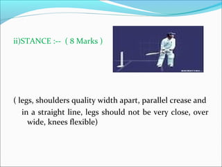 ii)STANCE :-- ( 8 Marks )
( legs, shoulders quality width apart, parallel crease and
in a straight line, legs should not be very close, over
wide, knees flexible)
 