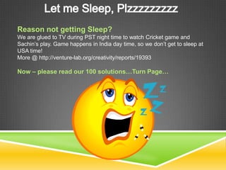 Reason not getting Sleep?
We are glued to TV during PST night time to watch Cricket game and
Sachin’s play. Game happens in India day time, so we don’t get to sleep at
USA time!
More @ http://venture-lab.org/creativity/reports/19393

Now – please read our 100 solutions…Turn Page…
 