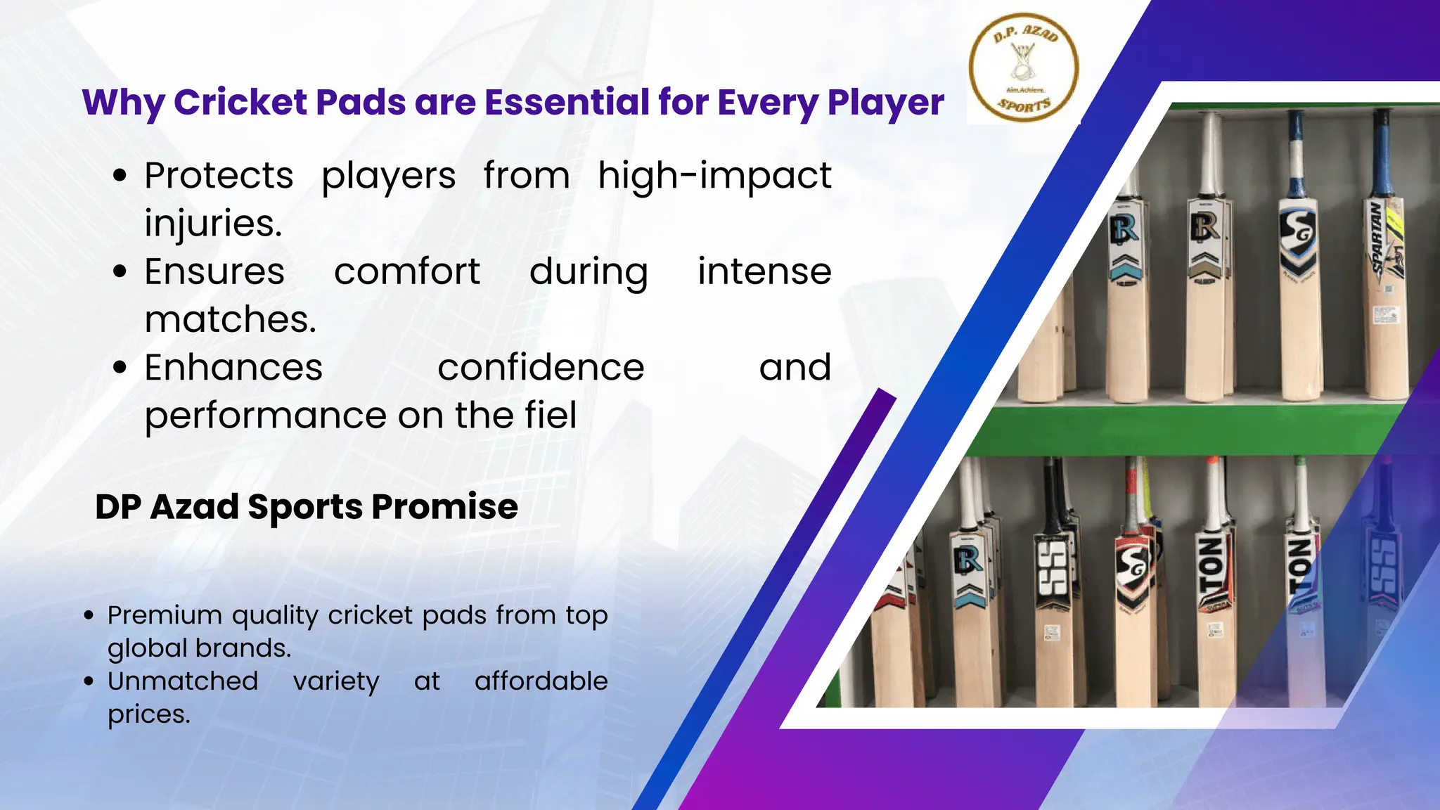 Protects players from high-impact
injuries.
Ensures comfort during intense
matches.
Enhances confidence and
performance on the fiel
Why Cricket Pads are Essential for Every Player
Premium quality cricket pads from top
global brands.
Unmatched variety at affordable
prices.
DP Azad Sports Promise
 