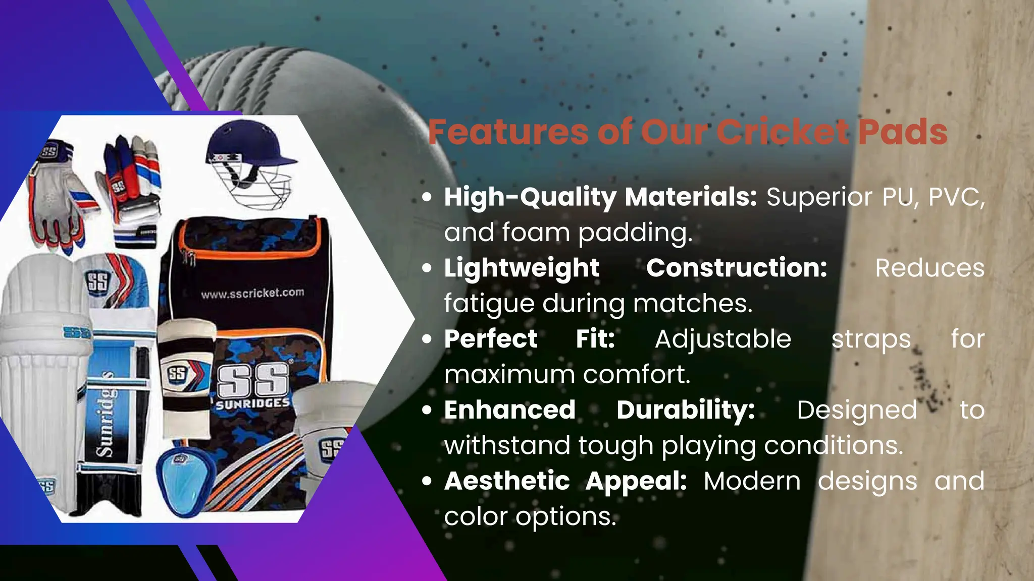 High-Quality Materials: Superior PU, PVC,
and foam padding.
Lightweight Construction: Reduces
fatigue during matches.
Perfect Fit: Adjustable straps for
maximum comfort.
Enhanced Durability: Designed to
withstand tough playing conditions.
Aesthetic Appeal: Modern designs and
color options.
Features of Our Cricket Pads
 