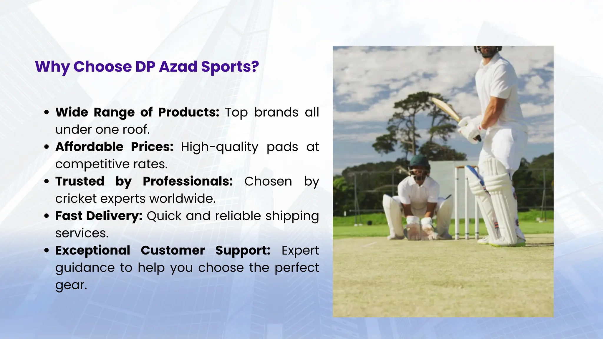 Wide Range of Products: Top brands all
under one roof.
Affordable Prices: High-quality pads at
competitive rates.
Trusted by Professionals: Chosen by
cricket experts worldwide.
Fast Delivery: Quick and reliable shipping
services.
Exceptional Customer Support: Expert
guidance to help you choose the perfect
gear.
Why Choose DP Azad Sports?
 