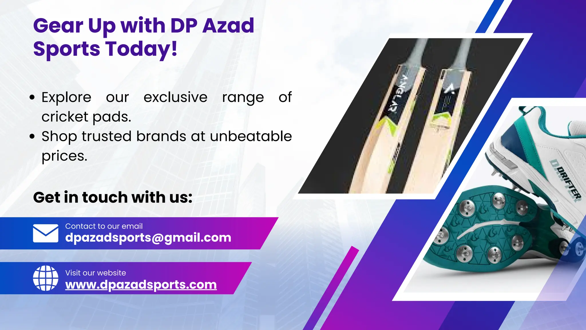 Gear Up with DP Azad
Sports Today!
Get in touch with us:
Explore our exclusive range of
cricket pads.
Shop trusted brands at unbeatable
prices.
Contact to our email
Visit our website
dpazadsports@gmail.com
www.dpazadsports.com
 