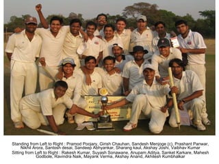 Standing from Left to Right : Pramod Poojary, Girish Chauhan, Sandesh Menjoge (c), Prashant Panwar, Nikhil Arora, Santosh desai, Sandeep Abhyankar, Sharang kaul, Akshay Joshi, Vaibhav Kumar Sitting from Left to Right : Rakesh Kumar, Suyash Sonawane, Anupam Aditya, Sanket Karkare, Mahesh Godbole, Ravindra Naik, Mayank Verma, Akshay Anand, Akhilesh Kumbhalkar 