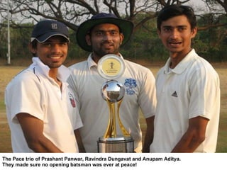 The Pace trio of Prashant Panwar, Ravindra Dungavat and Anupam Aditya. They made sure no opening batsman was ever at peace! 