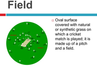 FieldOval surface covered with natural or synthetic grass on which a cricket match is played; it is made up of a pitch and a field.