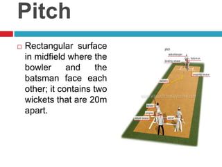 PitchRectangular surface in midfieldwherethebowlerandthebatsmanfaceeachother; itcontainstwowickets that are 20m apart. 