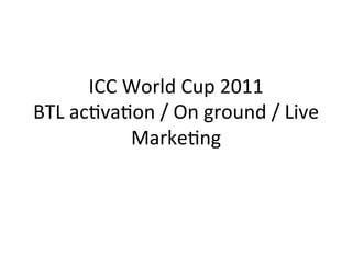 ICC	
  World	
  Cup	
  2011	
  
BTL	
  ac3va3on	
  /	
  On	
  ground	
  /	
  Live	
  
                Marke3ng	
  	
  
 
