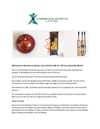 Welcome to Xperience Sports, Your Online Hub for All Your Sporting Needs
We are a New Zealand based company and our mission is to bring you the quality Sporting Good
products at affordable prices and with excellent customer service.
We are Exclusive Distributor for SS Cricket for New Zeland and Pacific Island.
Our products are sourced globally using only the best suppliers to provide you with value for money.
This means you can be confident of visiting us again and again for all your sporting needs.
We endeavour to offer you the best service and quick response for any questions you may have within
48 hours.
For new product requests not currently found on our website do feel free to contact us and we will be
able to source it for you from our suppliers around the world.
Terms of trade
These terms and conditions ("Terms") are between the Company and the Buyer and apply to the Buyer's
use and access to the website at [insert website address] ("Website") and the purchase by the Buyer of
any Products from the Website. Please read these Terms carefully before continuing to use the Website
and/or ordering any Products from the Website.
 