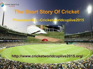The Short Story Of Cricket
Presented By :-Cricketworldcuplive2015
http://www.cricketworldcuplive2015.org/
 
