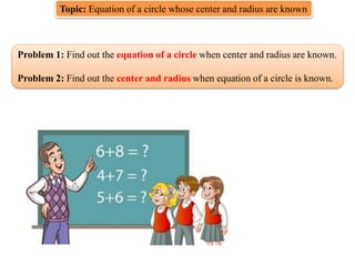 Topic: Equation of a circle whose center and radius are known
Problem 1: Find out the equation of a circle when center and radius are known.
Problem 2: Find out the center and radius when equation of a circle is known.
 
