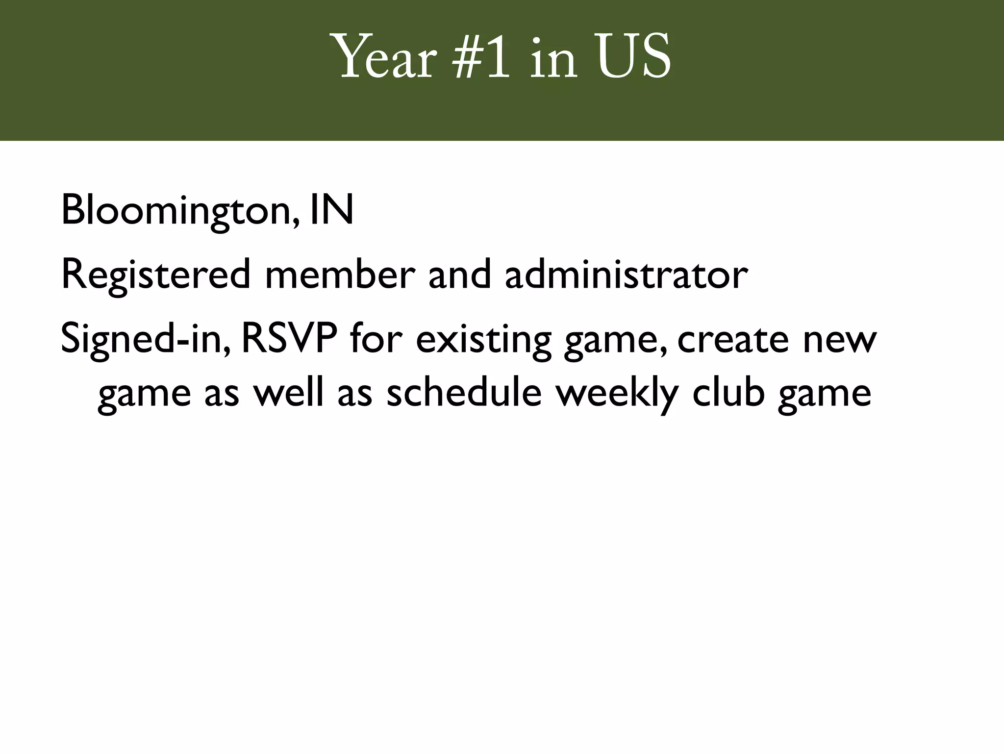 Year #1 in US

Bloomington, IN
Registered member and administrator
Signed-in, RSVP for existing game, create new
  game as well as schedule weekly club game
 