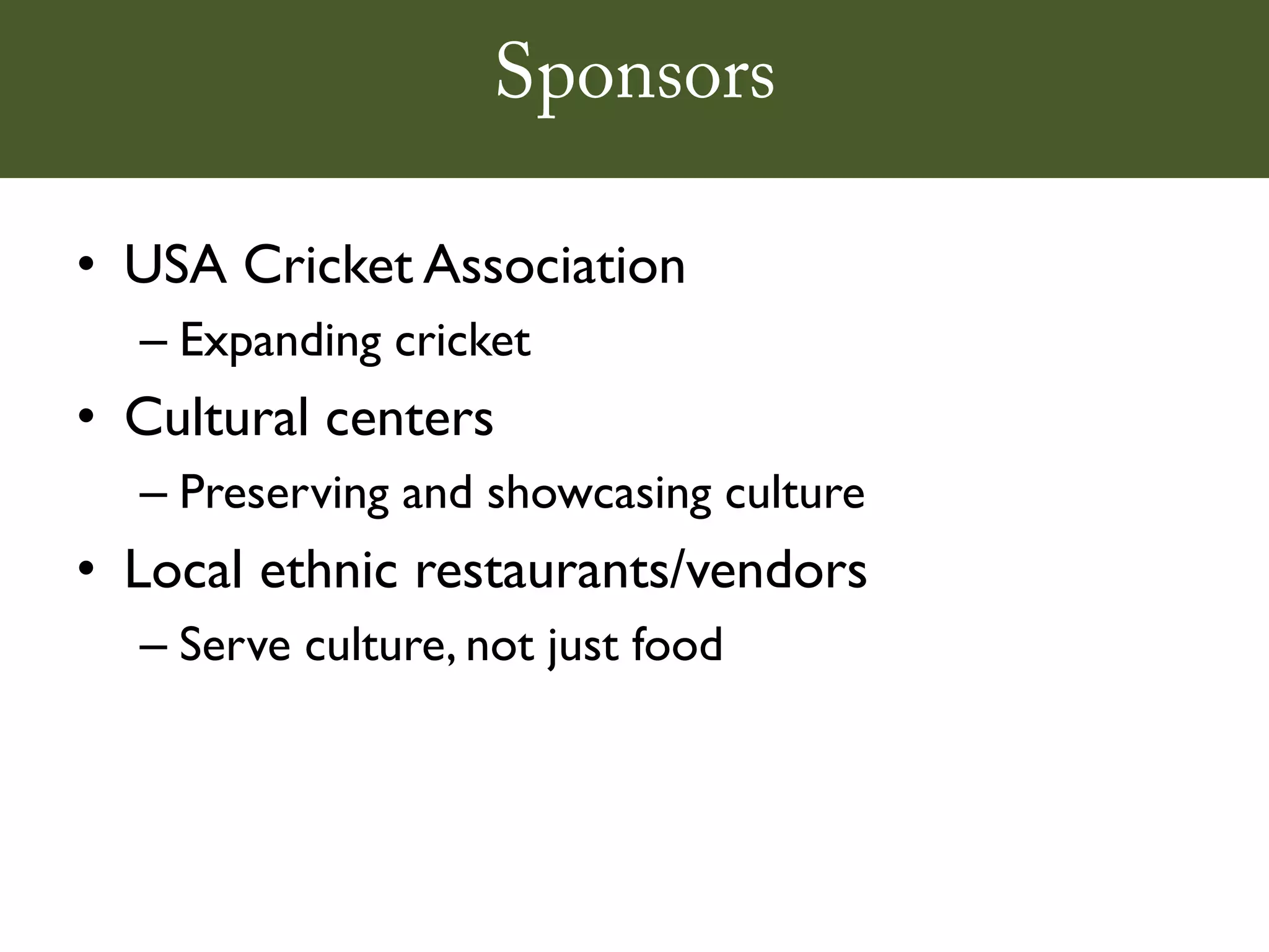 Sponsors

• USA Cricket Association
  – Expanding cricket
• Cultural centers
  – Preserving and showcasing culture
• Local ethnic restaurants/vendors
  – Serve culture, not just food
 