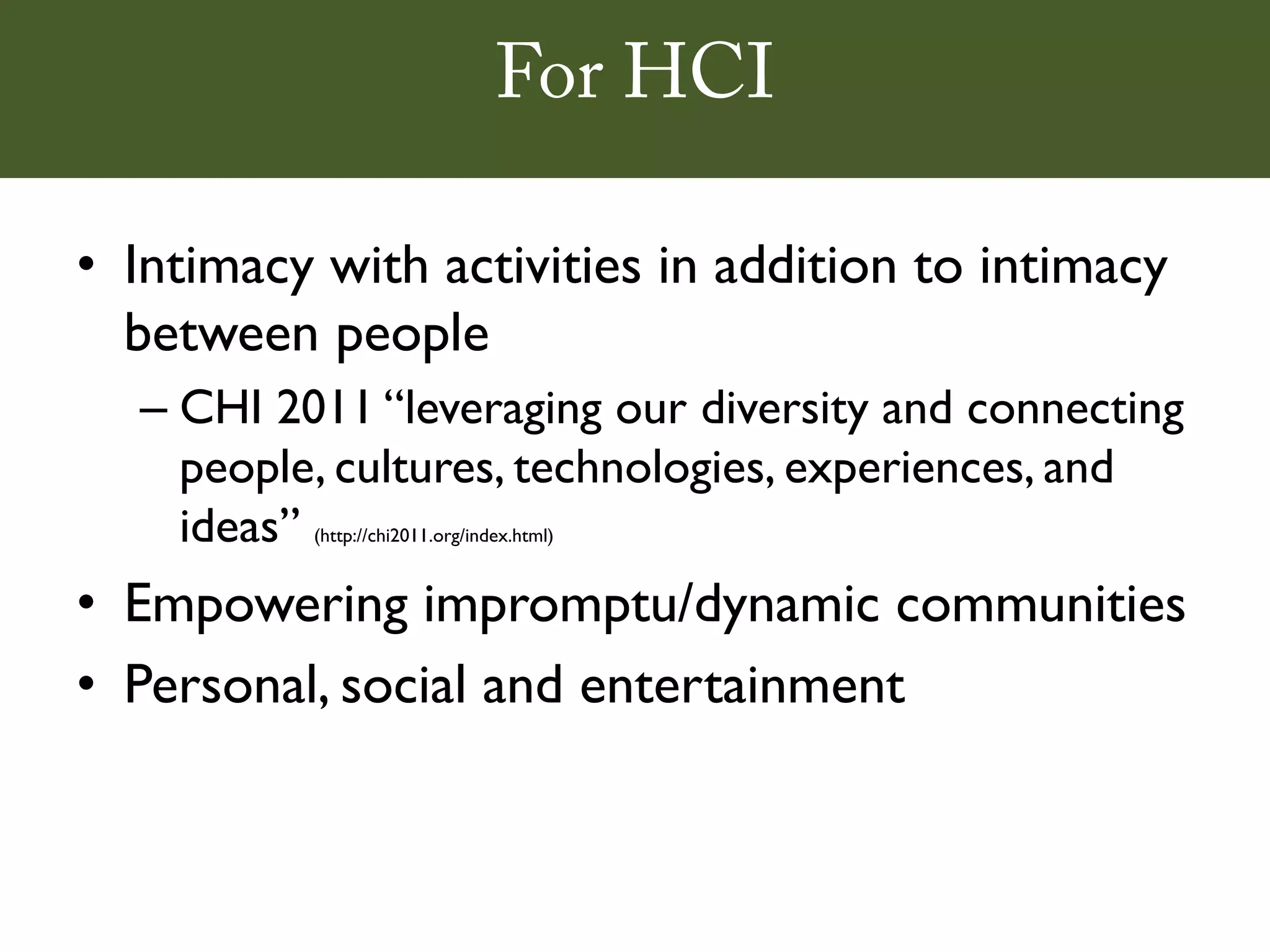 For HCI

• Intimacy with activities in addition to intimacy
  between people
  – CHI 2011 “leveraging our diversity and connecting
    people, cultures, technologies, experiences, and
    ideas”(http://chi2011.org/index.html)



• Empowering impromptu/dynamic communities
• Personal, social and entertainment
 