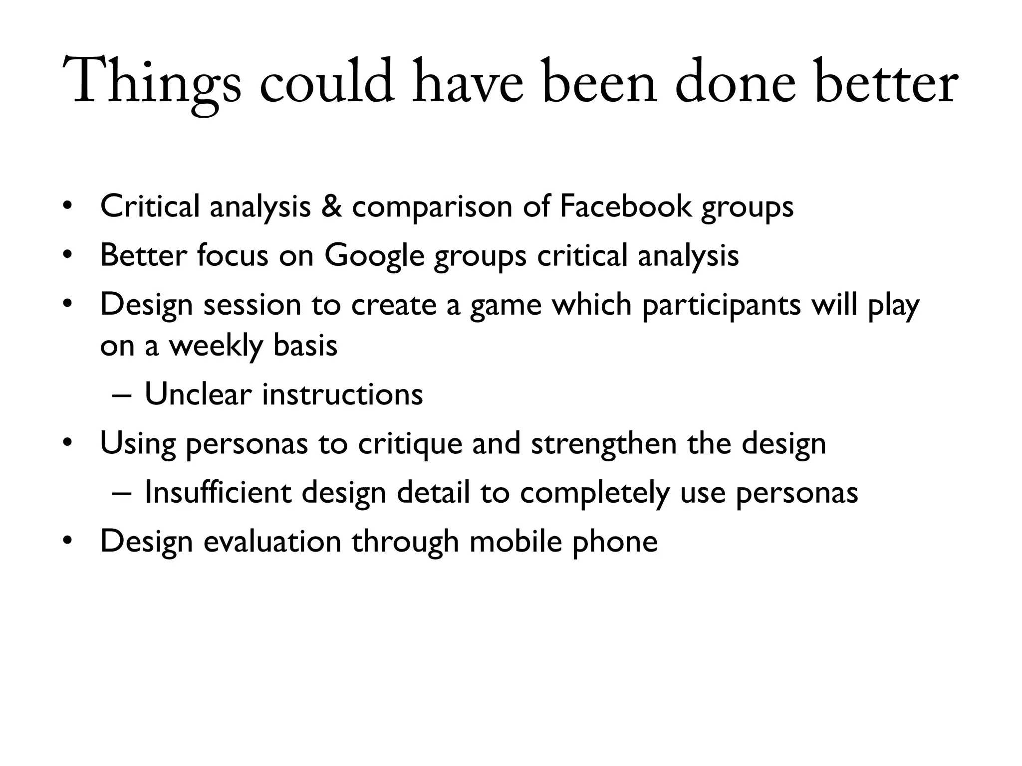 Things could have been done better
• Critical analysis & comparison of Facebook groups
• Better focus on Google groups critical analysis
• Design session to create a game which participants will play
  on a weekly basis
   – Unclear instructions
• Using personas to critique and strengthen the design
   – Insufficient design detail to completely use personas
• Design evaluation through mobile phone
 