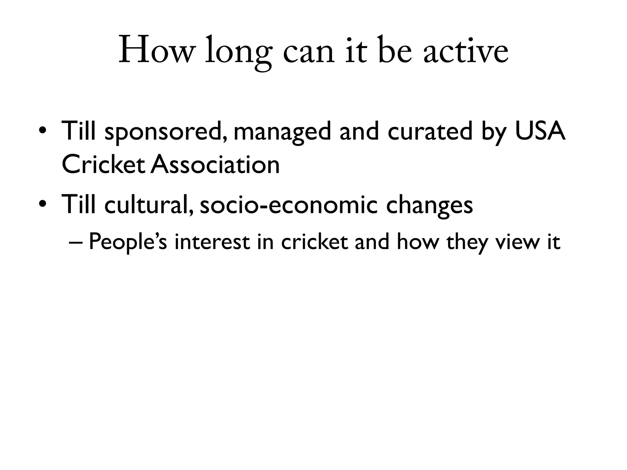 How long can it be active

• Till sponsored, managed and curated by USA
  Cricket Association
• Till cultural, socio-economic changes
  – People’s interest in cricket and how they view it
 