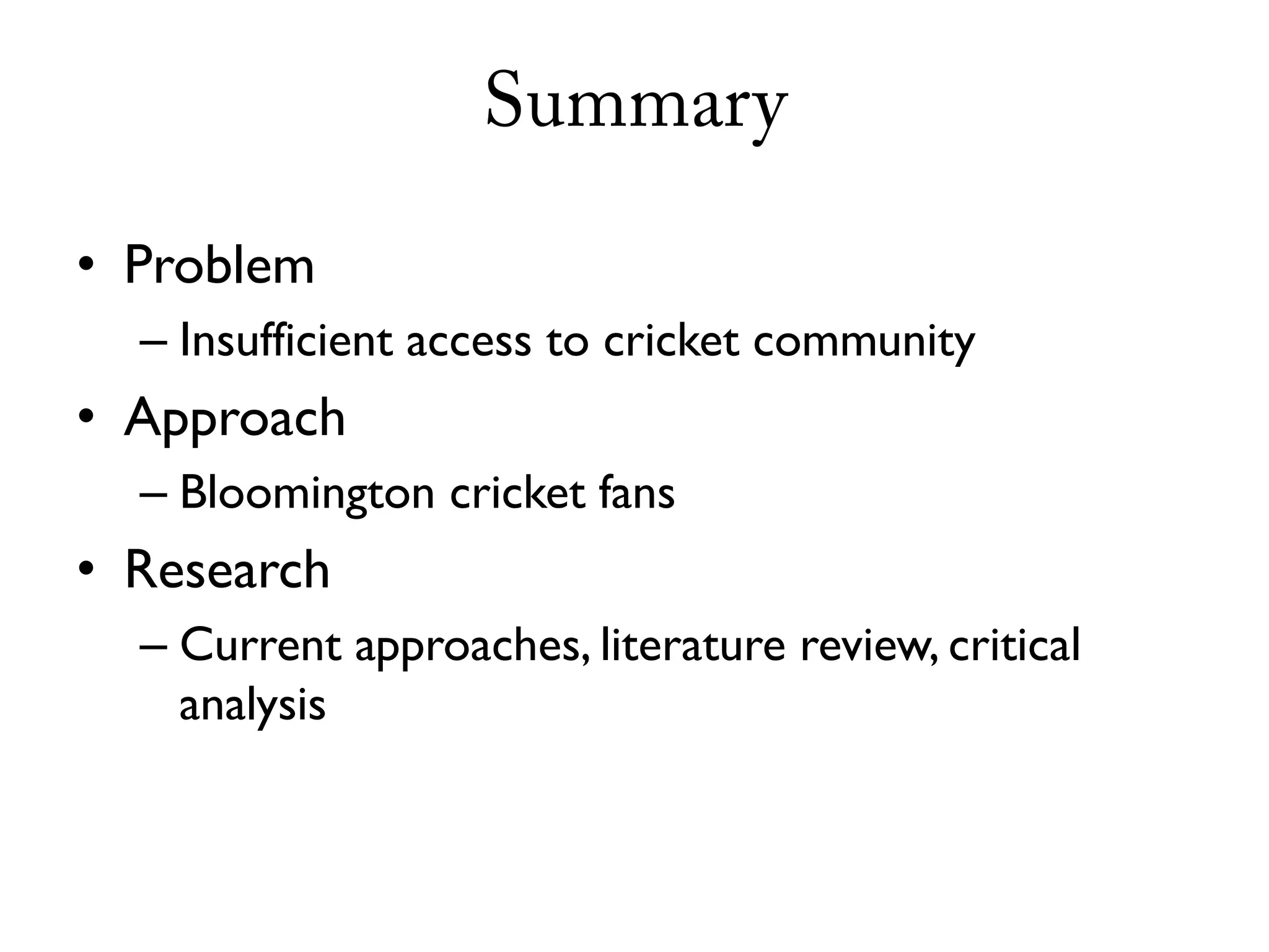 Summary

• Problem
  – Insufficient access to cricket community
• Approach
  – Bloomington cricket fans
• Research
  – Current approaches, literature review, critical
    analysis
 