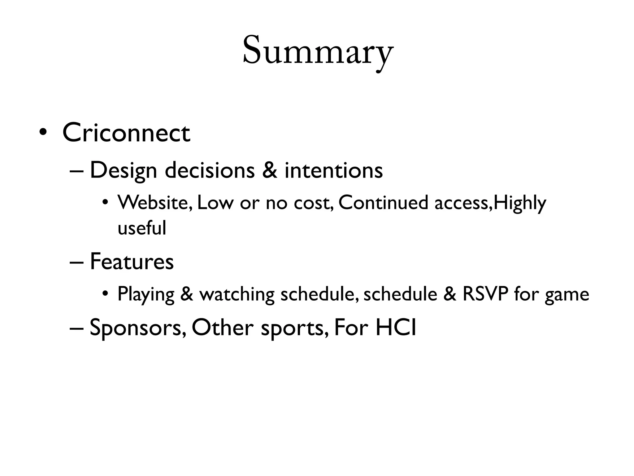 Summary

• Criconnect
  – Design decisions & intentions
     • Website, Low or no cost, Continued access,Highly
       useful
  – Features
     • Playing & watching schedule, schedule & RSVP for game
  – Sponsors, Other sports, For HCI
 