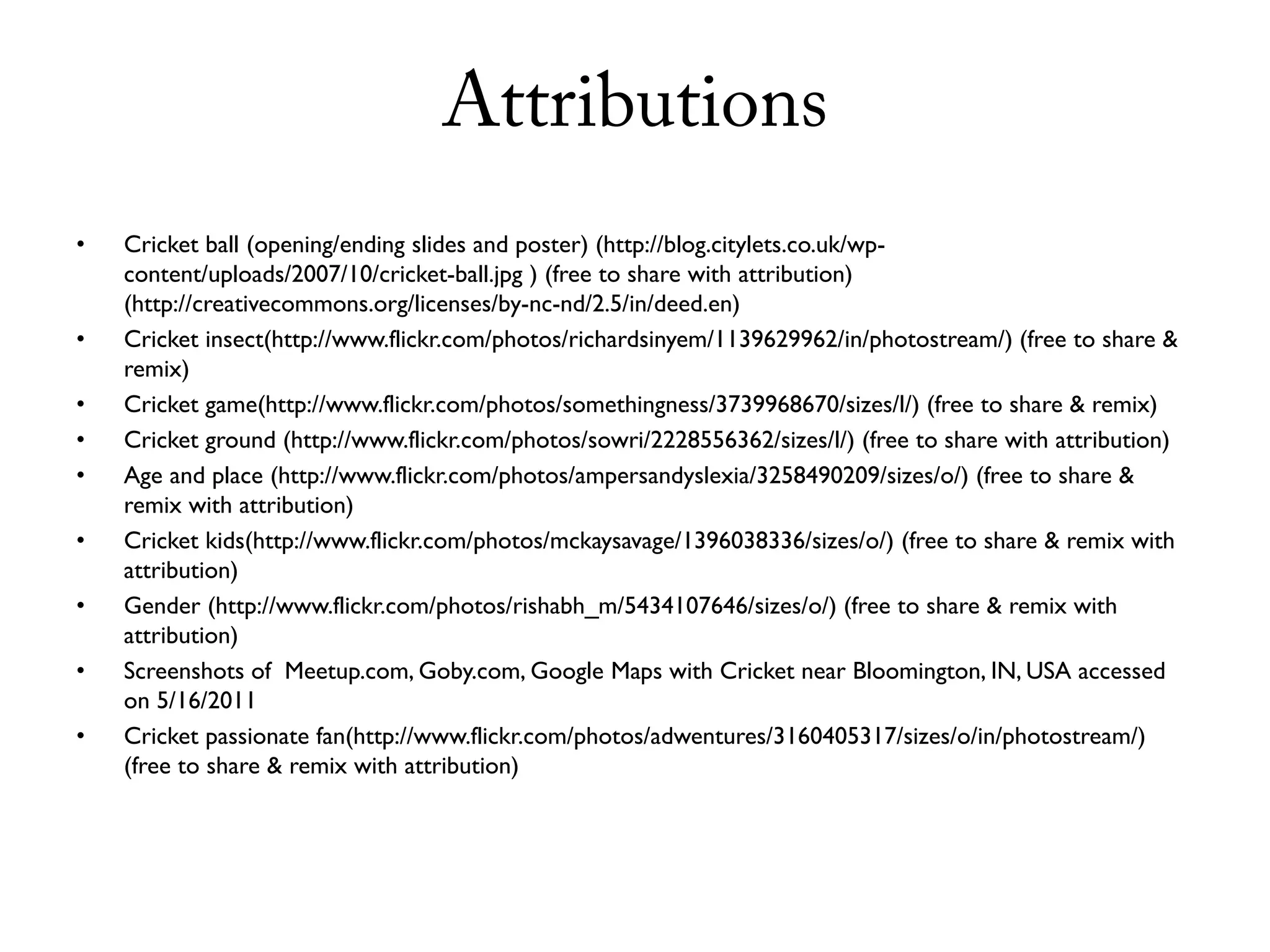 Attributions
•   Cricket ball (opening/ending slides and poster) (http://blog.citylets.co.uk/wp-
    content/uploads/2007/10/cricket-ball.jpg ) (free to share with attribution)
    (http://creativecommons.org/licenses/by-nc-nd/2.5/in/deed.en)
•   Cricket insect(http://www.flickr.com/photos/richardsinyem/1139629962/in/photostream/) (free to share &
    remix)
•   Cricket game(http://www.flickr.com/photos/somethingness/3739968670/sizes/l/) (free to share & remix)
•   Cricket ground (http://www.flickr.com/photos/sowri/2228556362/sizes/l/) (free to share with attribution)
•   Age and place (http://www.flickr.com/photos/ampersandyslexia/3258490209/sizes/o/) (free to share &
    remix with attribution)
•   Cricket kids(http://www.flickr.com/photos/mckaysavage/1396038336/sizes/o/) (free to share & remix with
    attribution)
•   Gender (http://www.flickr.com/photos/rishabh_m/5434107646/sizes/o/) (free to share & remix with
    attribution)
•   Screenshots of Meetup.com, Goby.com, Google Maps with Cricket near Bloomington, IN, USA accessed
    on 5/16/2011
•   Cricket passionate fan(http://www.flickr.com/photos/adwentures/3160405317/sizes/o/in/photostream/)
    (free to share & remix with attribution)
 