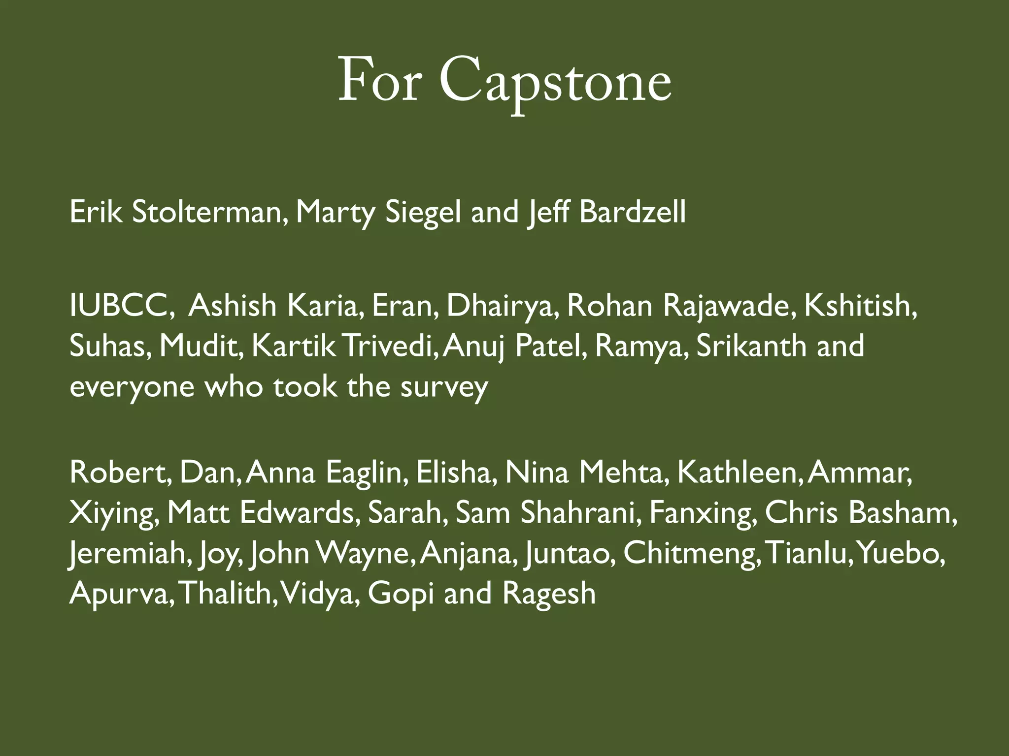 For Capstone
Erik Stolterman, Marty Siegel and Jeff Bardzell

IUBCC, Ashish Karia, Eran, Dhairya, Rohan Rajawade, Kshitish,
Suhas, Mudit, Kartik Trivedi, Anuj Patel, Ramya, Srikanth and
everyone who took the survey

Robert, Dan, Anna Eaglin, Elisha, Nina Mehta, Kathleen, Ammar,
Xiying, Matt Edwards, Sarah, Sam Shahrani, Fanxing, Chris Basham,
Jeremiah, Joy, John Wayne, Anjana, Juntao, Chitmeng, Tianlu,Yuebo,
Apurva, Thalith,Vidya, Gopi and Ragesh
 