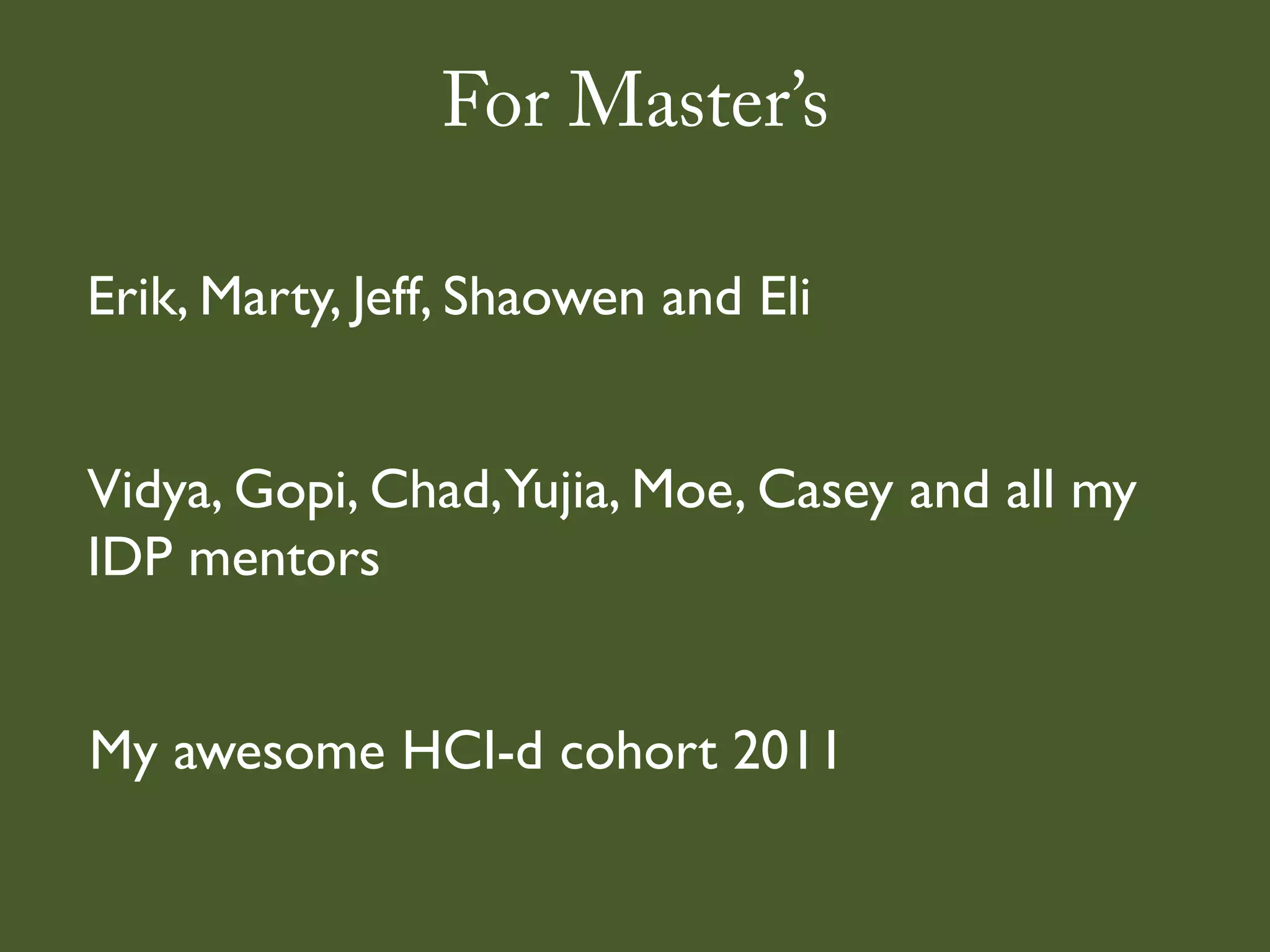 For Master’s

Erik, Marty, Jeff, Shaowen and Eli


Vidya, Gopi, Chad,Yujia, Moe, Casey and all my
IDP mentors


My awesome HCI-d cohort 2011
 