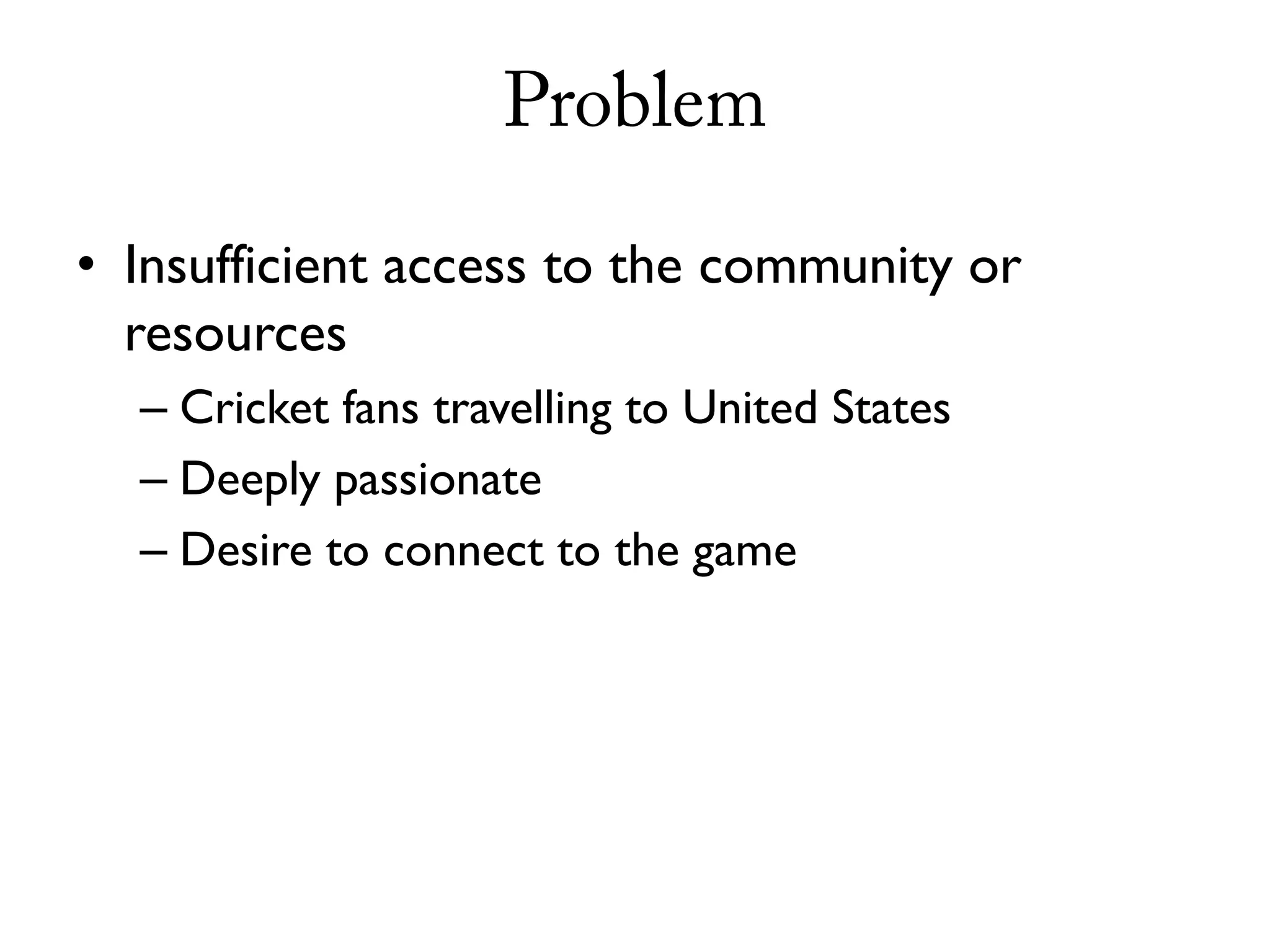 Problem

• Insufficient access to the community or
  resources
  – Cricket fans travelling to United States
  – Deeply passionate
  – Desire to connect to the game
 