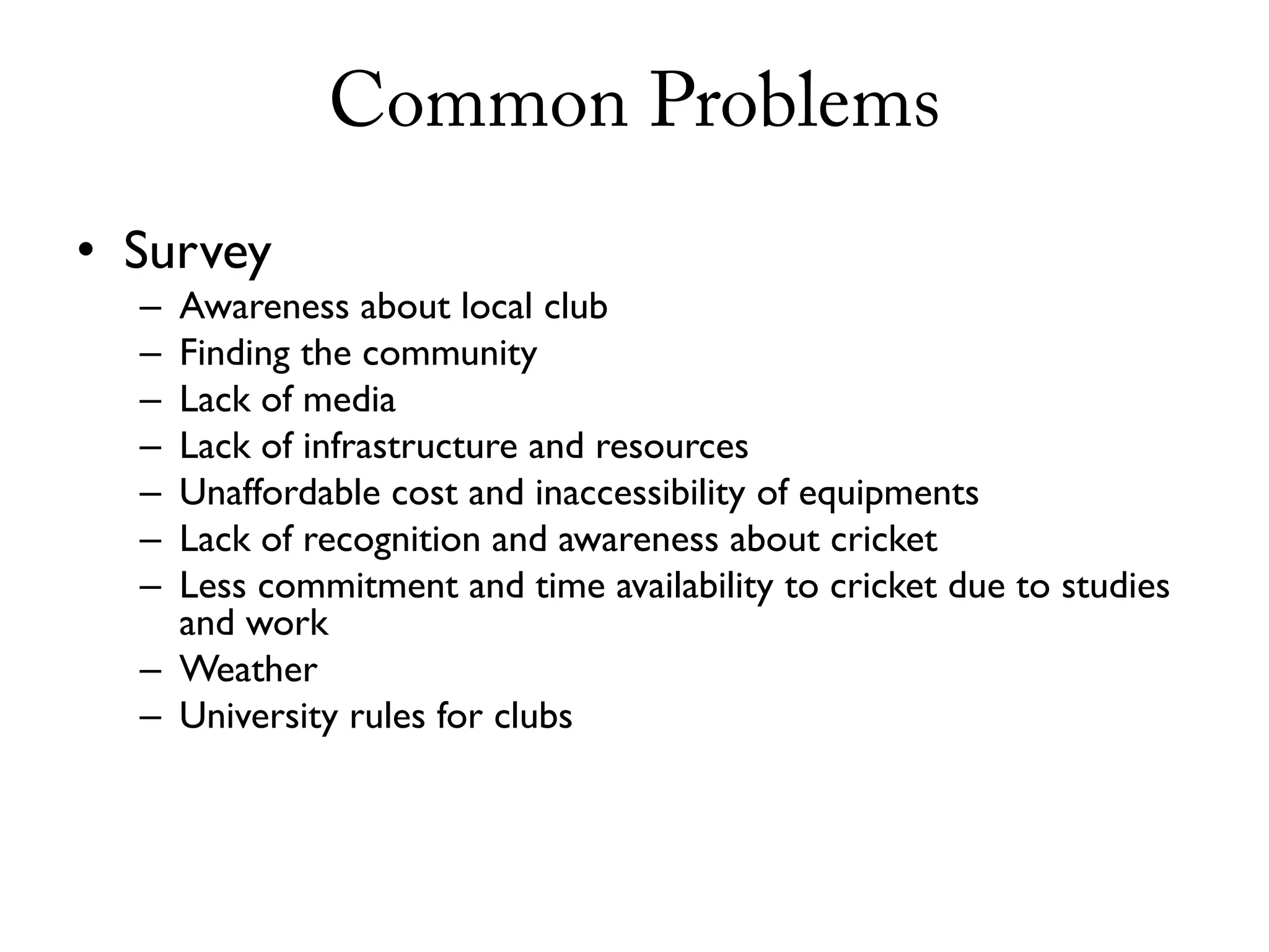 Common Problems
• Survey
  – Awareness about local club
  – Finding the community
  – Lack of media
  – Lack of infrastructure and resources
  – Unaffordable cost and inaccessibility of equipments
  – Lack of recognition and awareness about cricket
  – Less commitment and time availability to cricket due to studies
    and work
  – Weather
  – University rules for clubs
 