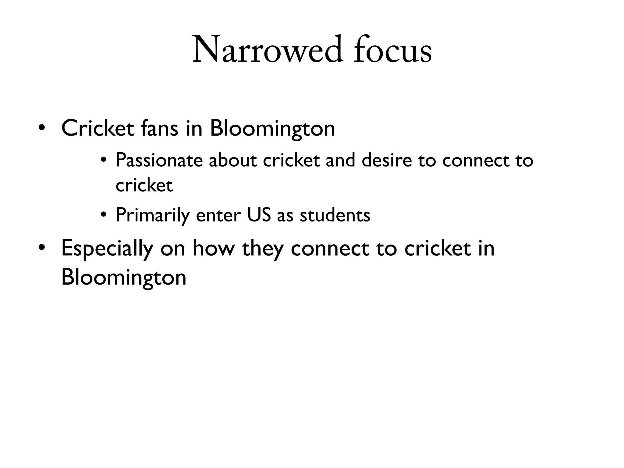 Narrowed focus
• Cricket fans in Bloomington
      • Passionate about cricket and desire to connect to
        cricket
      • Primarily enter US as students
• Especially on how they connect to cricket in
  Bloomington
 