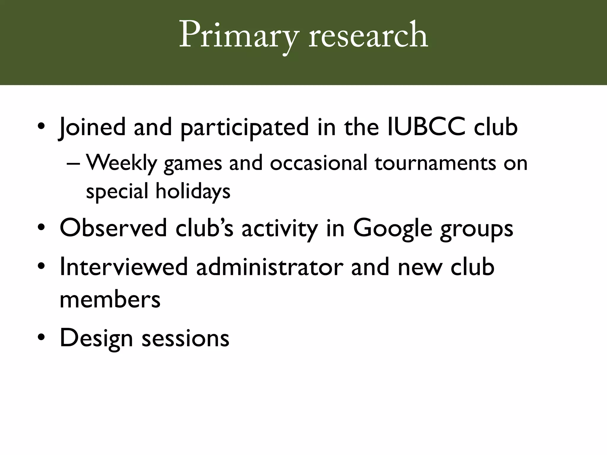 Primary research

• Joined and participated in the IUBCC club
  – Weekly games and occasional tournaments on
    special holidays
• Observed club’s activity in Google groups
• Interviewed administrator and new club
  members
• Design sessions
 