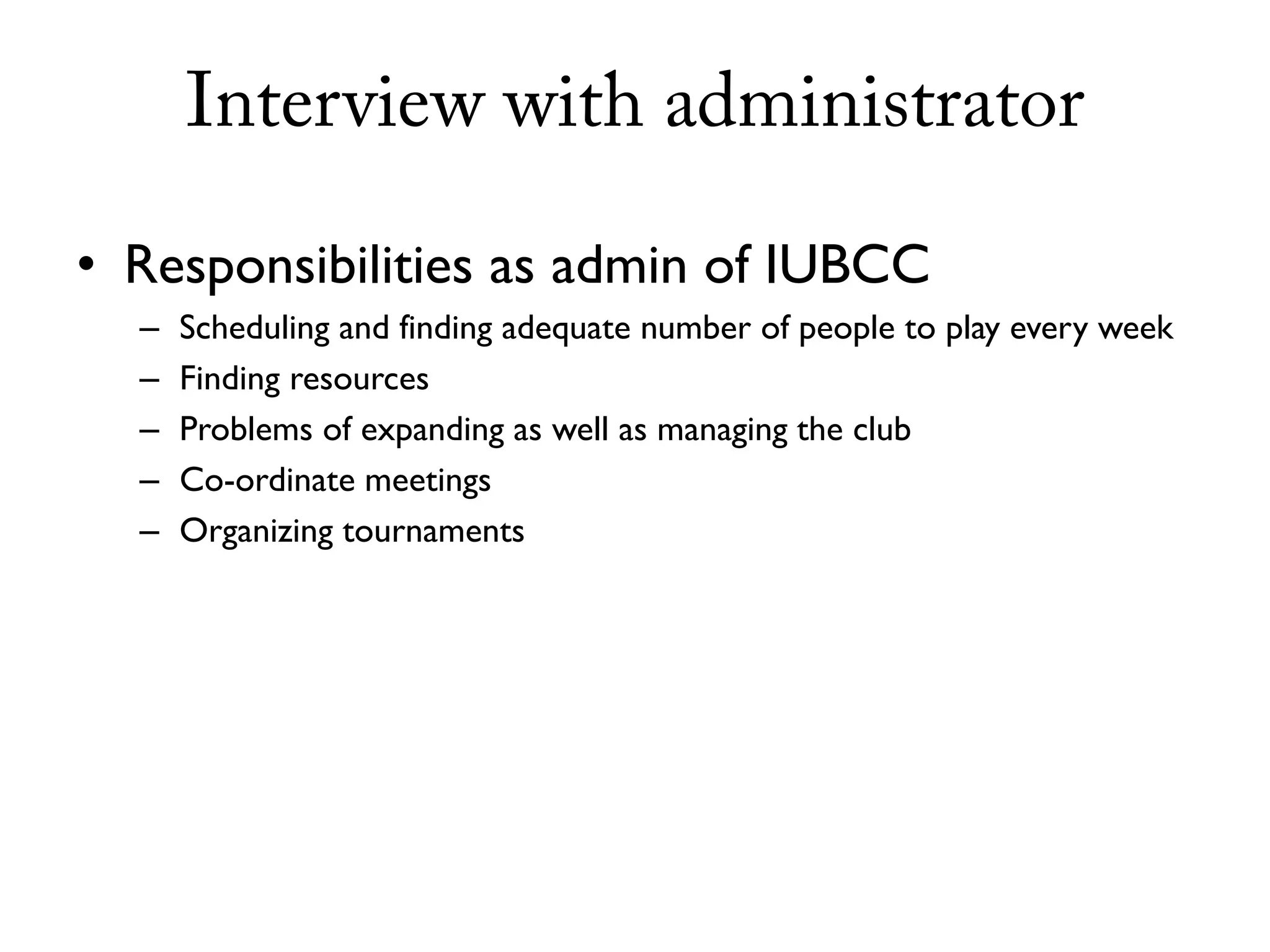 Interview with administrator

• Responsibilities as admin of IUBCC
  –   Scheduling and finding adequate number of people to play every week
  –   Finding resources
  –   Problems of expanding as well as managing the club
  –   Co-ordinate meetings
  –   Organizing tournaments
 