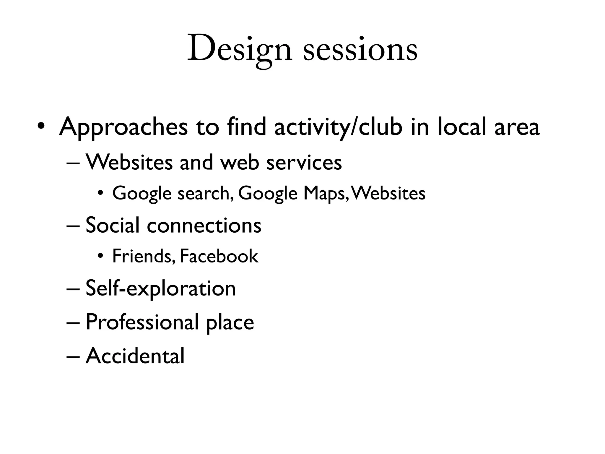 Design sessions

• Approaches to find activity/club in local area
  – Websites and web services
     • Google search, Google Maps, Websites
  – Social connections
     • Friends, Facebook
  – Self-exploration
  – Professional place
  – Accidental
 