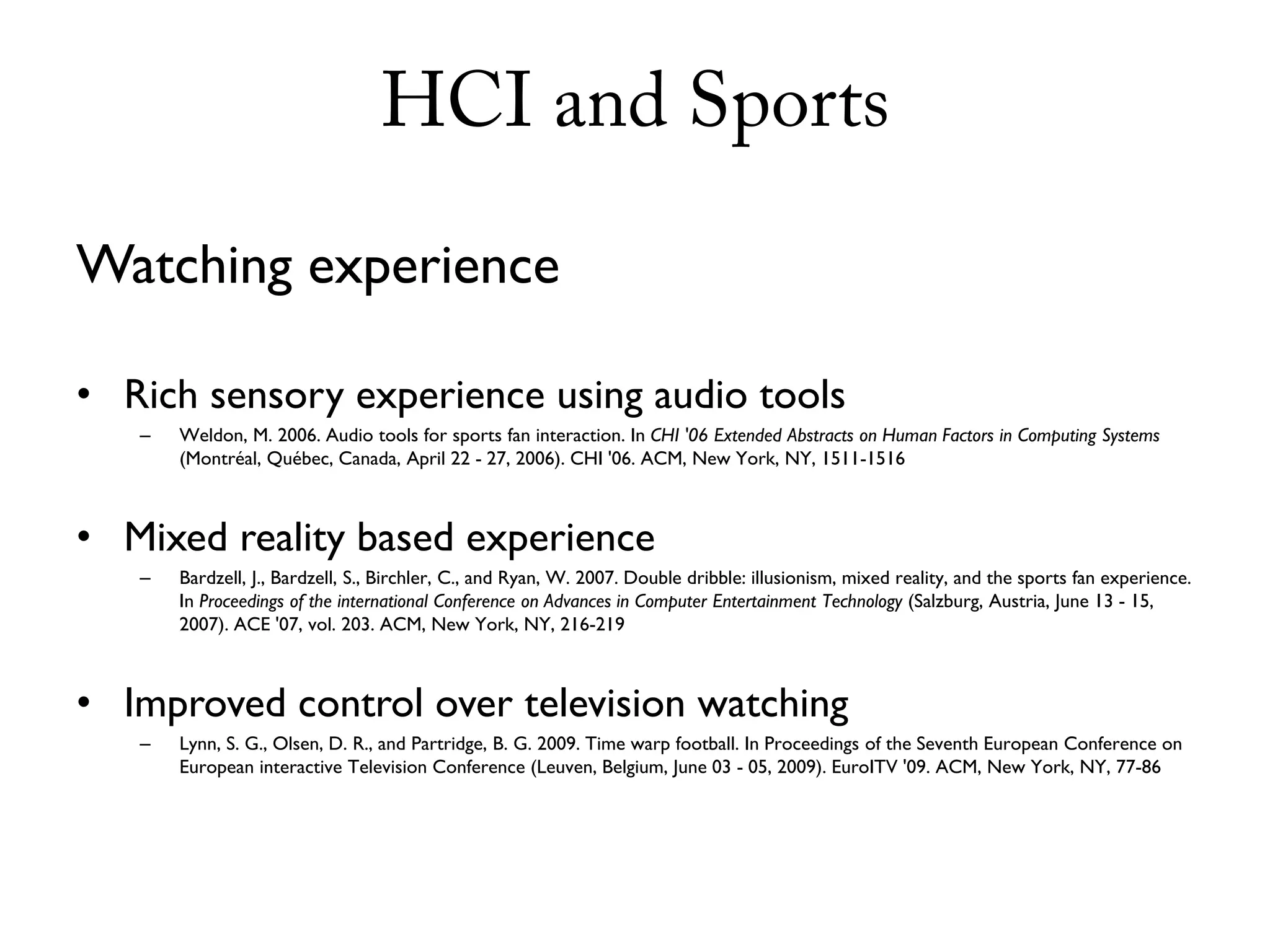 HCI and Sports

Watching experience

• Rich sensory experience using audio tools
   –   Weldon, M. 2006. Audio tools for sports fan interaction. In CHI '06 Extended Abstracts on Human Factors in Computing Systems
       (Montréal, Québec, Canada, April 22 - 27, 2006). CHI '06. ACM, New York, NY, 1511-1516



• Mixed reality based experience
   –   Bardzell, J., Bardzell, S., Birchler, C., and Ryan, W. 2007. Double dribble: illusionism, mixed reality, and the sports fan experience.
       In Proceedings of the international Conference on Advances in Computer Entertainment Technology (Salzburg, Austria, June 13 - 15,
       2007). ACE '07, vol. 203. ACM, New York, NY, 216-219



• Improved control over television watching
   –   Lynn, S. G., Olsen, D. R., and Partridge, B. G. 2009. Time warp football. In Proceedings of the Seventh European Conference on
       European interactive Television Conference (Leuven, Belgium, June 03 - 05, 2009). EuroITV '09. ACM, New York, NY, 77-86
 
