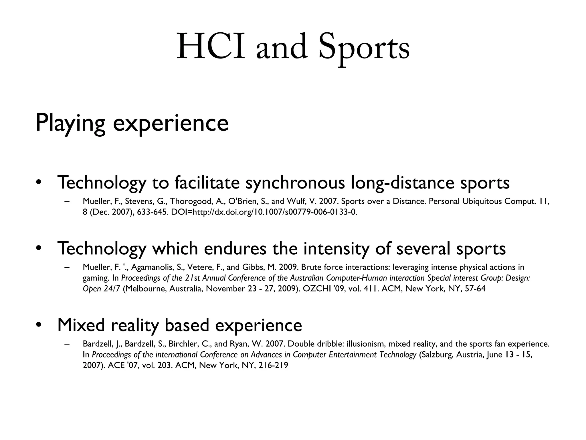 HCI and Sports

Playing experience

• Technology to facilitate synchronous long-distance sports
   –   Mueller, F., Stevens, G., Thorogood, A., O'Brien, S., and Wulf, V. 2007. Sports over a Distance. Personal Ubiquitous Comput. 11,
       8 (Dec. 2007), 633-645. DOI=http://dx.doi.org/10.1007/s00779-006-0133-0.



• Technology which endures the intensity of several sports
   –   Mueller, F. '., Agamanolis, S., Vetere, F., and Gibbs, M. 2009. Brute force interactions: leveraging intense physical actions in
       gaming. In Proceedings of the 21st Annual Conference of the Australian Computer-Human interaction Special interest Group: Design:
       Open 24/7 (Melbourne, Australia, November 23 - 27, 2009). OZCHI '09, vol. 411. ACM, New York, NY, 57-64



• Mixed reality based experience
   –   Bardzell, J., Bardzell, S., Birchler, C., and Ryan, W. 2007. Double dribble: illusionism, mixed reality, and the sports fan experience.
       In Proceedings of the international Conference on Advances in Computer Entertainment Technology (Salzburg, Austria, June 13 - 15,
       2007). ACE '07, vol. 203. ACM, New York, NY, 216-219
 