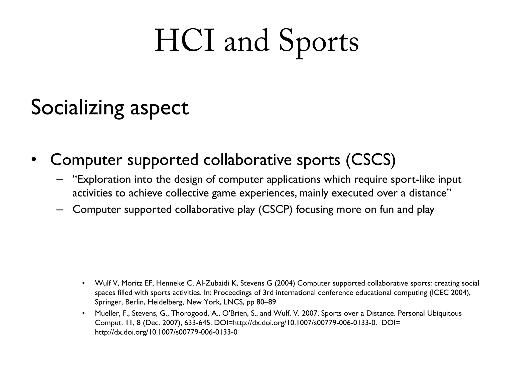 HCI and Sports

Socializing aspect

• Computer supported collaborative sports (CSCS)
   – “Exploration into the design of computer applications which require sport-like input
     activities to achieve collective game experiences, mainly executed over a distance”
   – Computer supported collaborative play (CSCP) focusing more on fun and play




        •   Wulf V, Moritz EF, Henneke C, Al-Zubaidi K, Stevens G (2004) Computer supported collaborative sports: creating social
            spaces filled with sports activities. In: Proceedings of 3rd international conference educational computing (ICEC 2004),
            Springer, Berlin, Heidelberg, New York, LNCS, pp 80–89
        •   Mueller, F., Stevens, G., Thorogood, A., O'Brien, S., and Wulf, V. 2007. Sports over a Distance. Personal Ubiquitous
            Comput. 11, 8 (Dec. 2007), 633-645. DOI=http://dx.doi.org/10.1007/s00779-006-0133-0. DOI=
            http://dx.doi.org/10.1007/s00779-006-0133-0
 