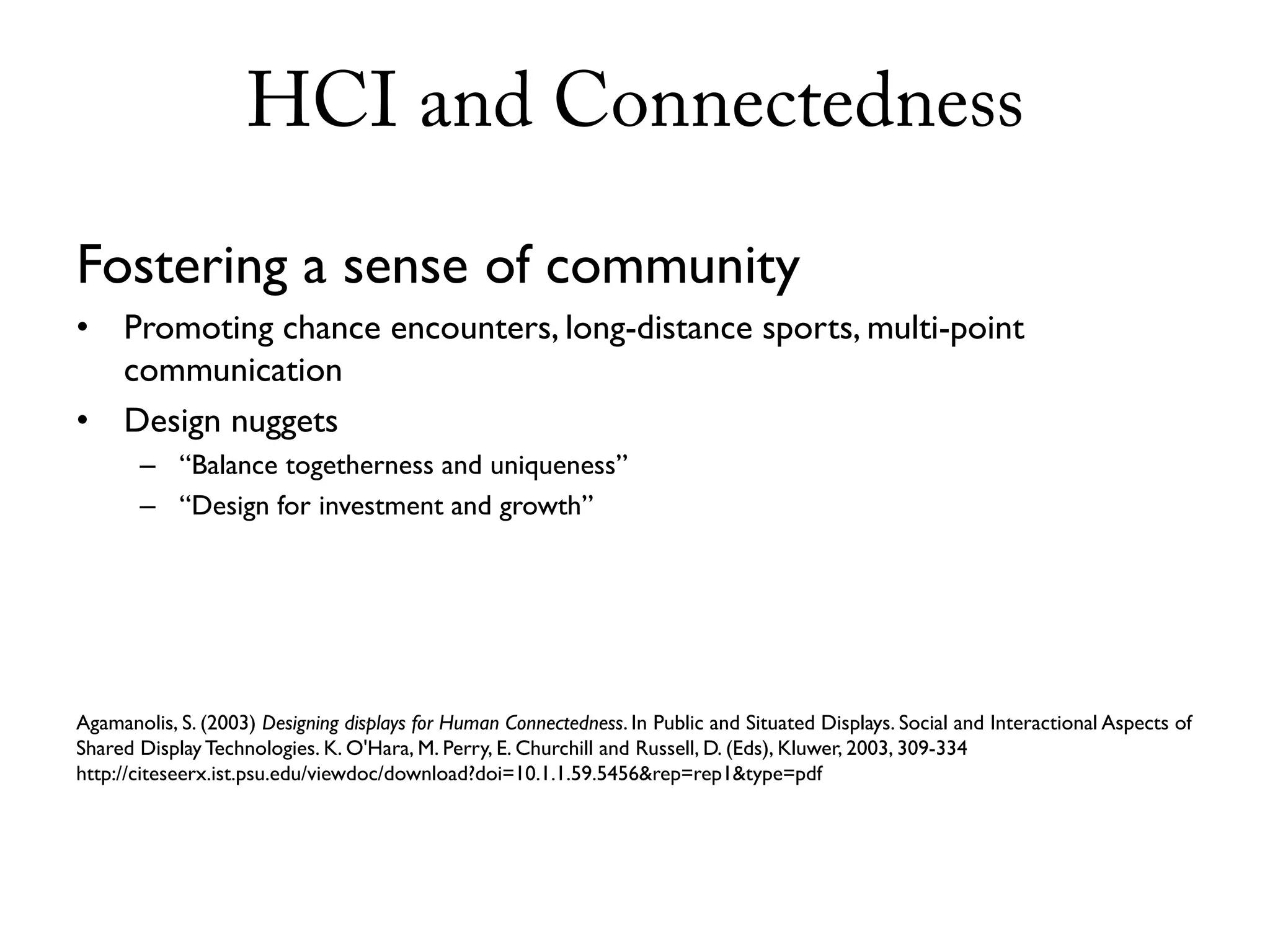 HCI and Connectedness

Fostering a sense of community
•    Promoting chance encounters, long-distance sports, multi-point
     communication
•    Design nuggets
       – “Balance togetherness and uniqueness”
       – “Design for investment and growth”




Agamanolis, S. (2003) Designing displays for Human Connectedness. In Public and Situated Displays. Social and Interactional Aspects of
Shared Display Technologies. K. O'Hara, M. Perry, E. Churchill and Russell, D. (Eds), Kluwer, 2003, 309-334
http://citeseerx.ist.psu.edu/viewdoc/download?doi=10.1.1.59.5456&rep=rep1&type=pdf
 