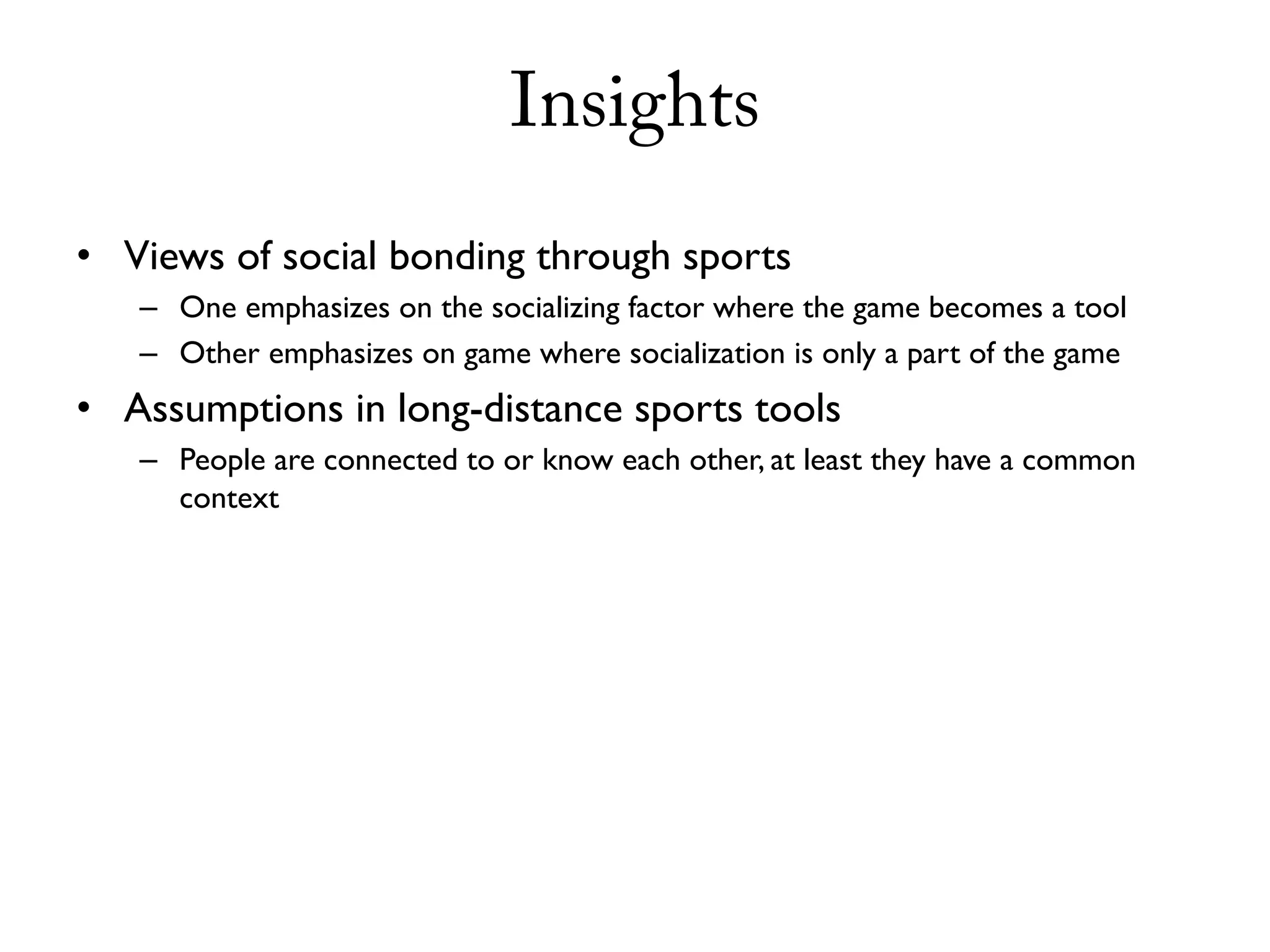 Insights
• Views of social bonding through sports
   – One emphasizes on the socializing factor where the game becomes a tool
   – Other emphasizes on game where socialization is only a part of the game
• Assumptions in long-distance sports tools
   – People are connected to or know each other, at least they have a common
     context
 
