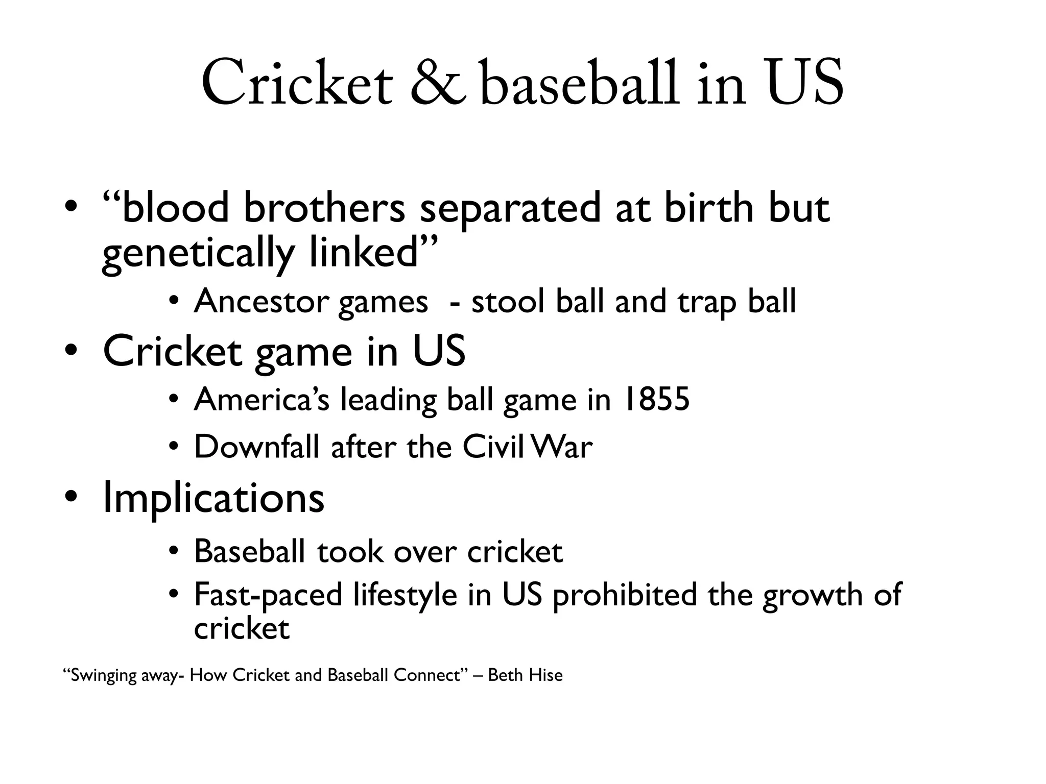 Cricket & baseball in US
• “blood brothers separated at birth but
  genetically linked”
            • Ancestor games - stool ball and trap ball
• Cricket game in US
            • America’s leading ball game in 1855
            • Downfall after the Civil War
• Implications
            • Baseball took over cricket
            • Fast-paced lifestyle in US prohibited the growth of
              cricket
“Swinging away- How Cricket and Baseball Connect” – Beth Hise
 
