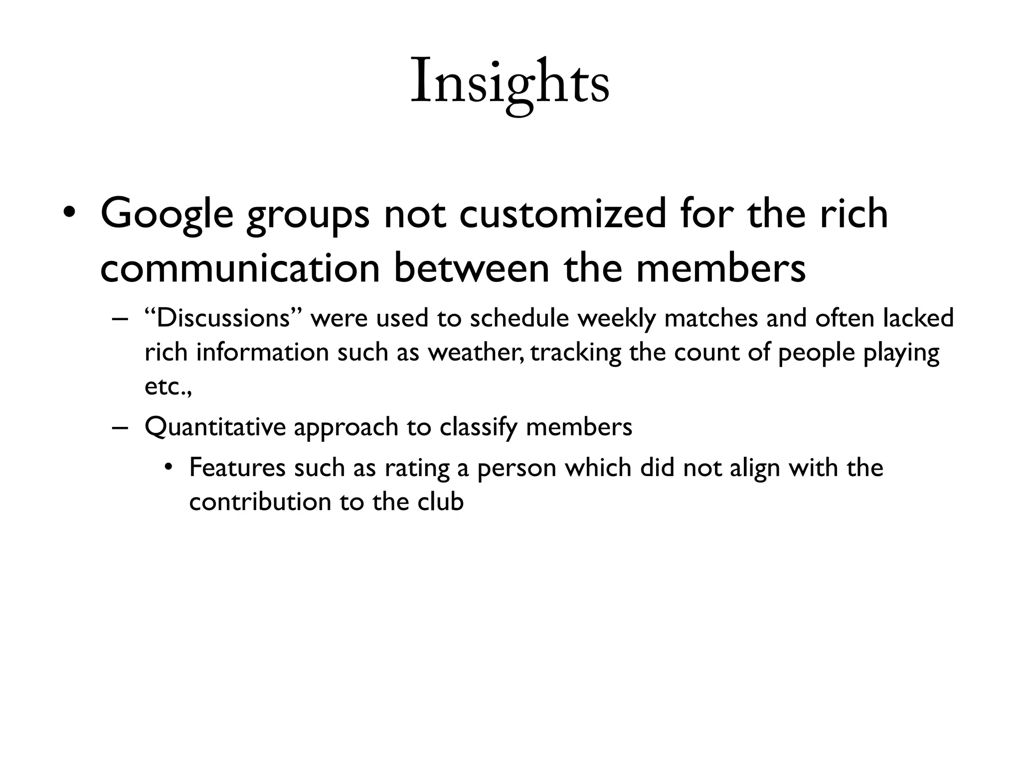 Insights

• Google groups not customized for the rich
  communication between the members
  – “Discussions” were used to schedule weekly matches and often lacked
    rich information such as weather, tracking the count of people playing
    etc.,
  – Quantitative approach to classify members
      • Features such as rating a person which did not align with the
        contribution to the club
 