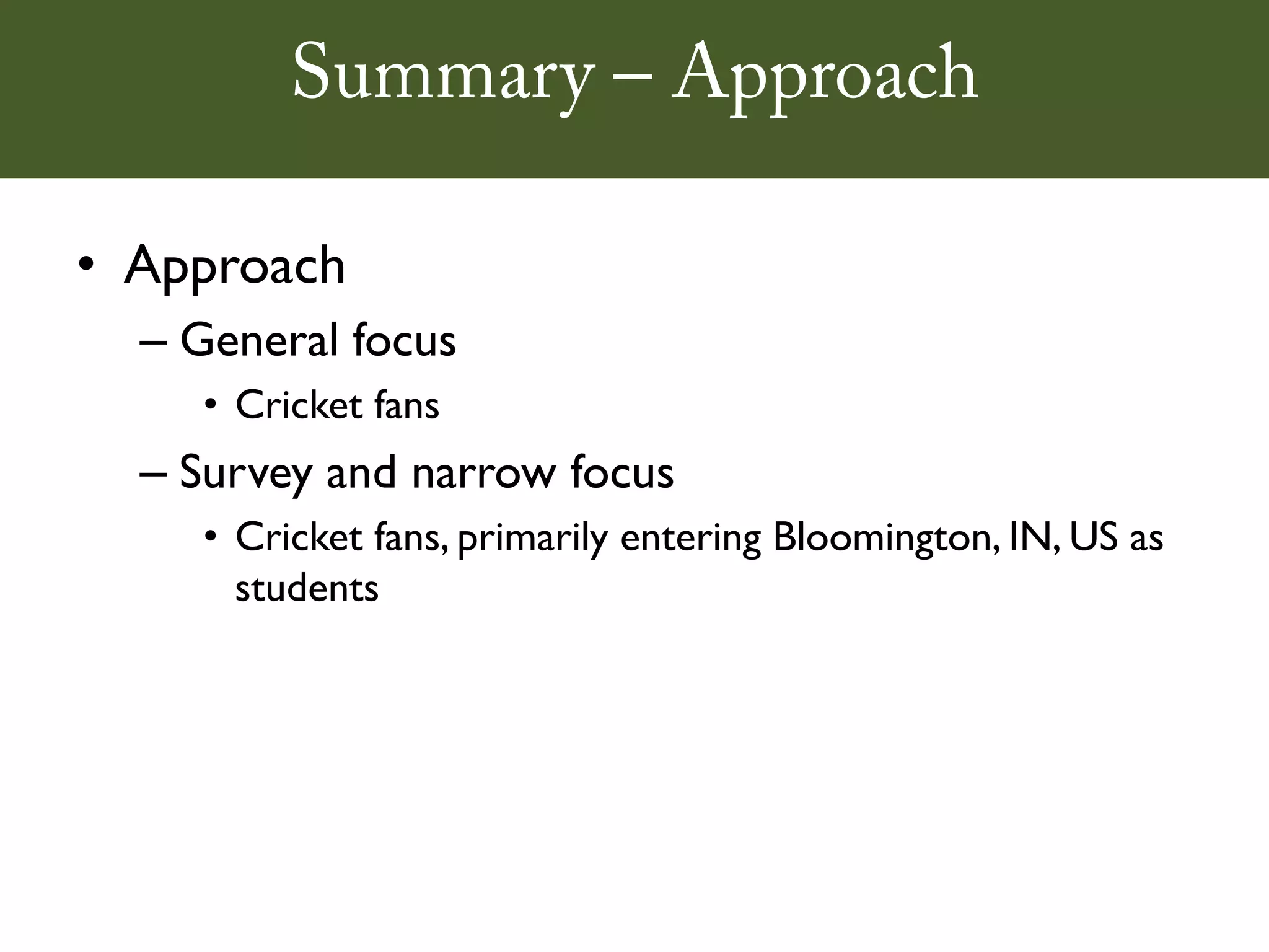 Summary – Approach

• Approach
  – General focus
    • Cricket fans
  – Survey and narrow focus
    • Cricket fans, primarily entering Bloomington, IN, US as
      students
 