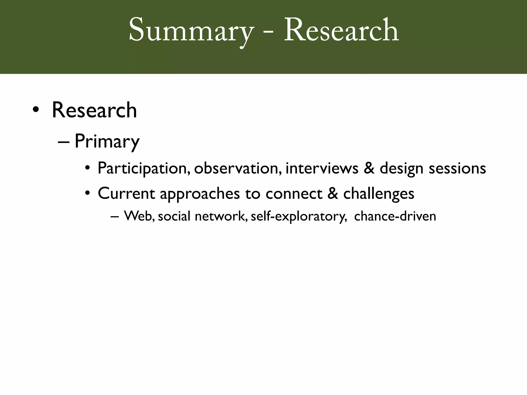 Summary - Research

• Research
  – Primary
    • Participation, observation, interviews & design sessions
    • Current approaches to connect & challenges
       – Web, social network, self-exploratory, chance-driven
 