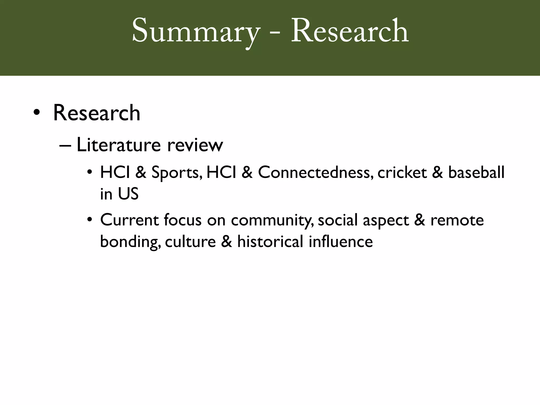 Summary - Research

• Research
  – Literature review
     • HCI & Sports, HCI & Connectedness, cricket & baseball
       in US
     • Current focus on community, social aspect & remote
       bonding, culture & historical influence
 