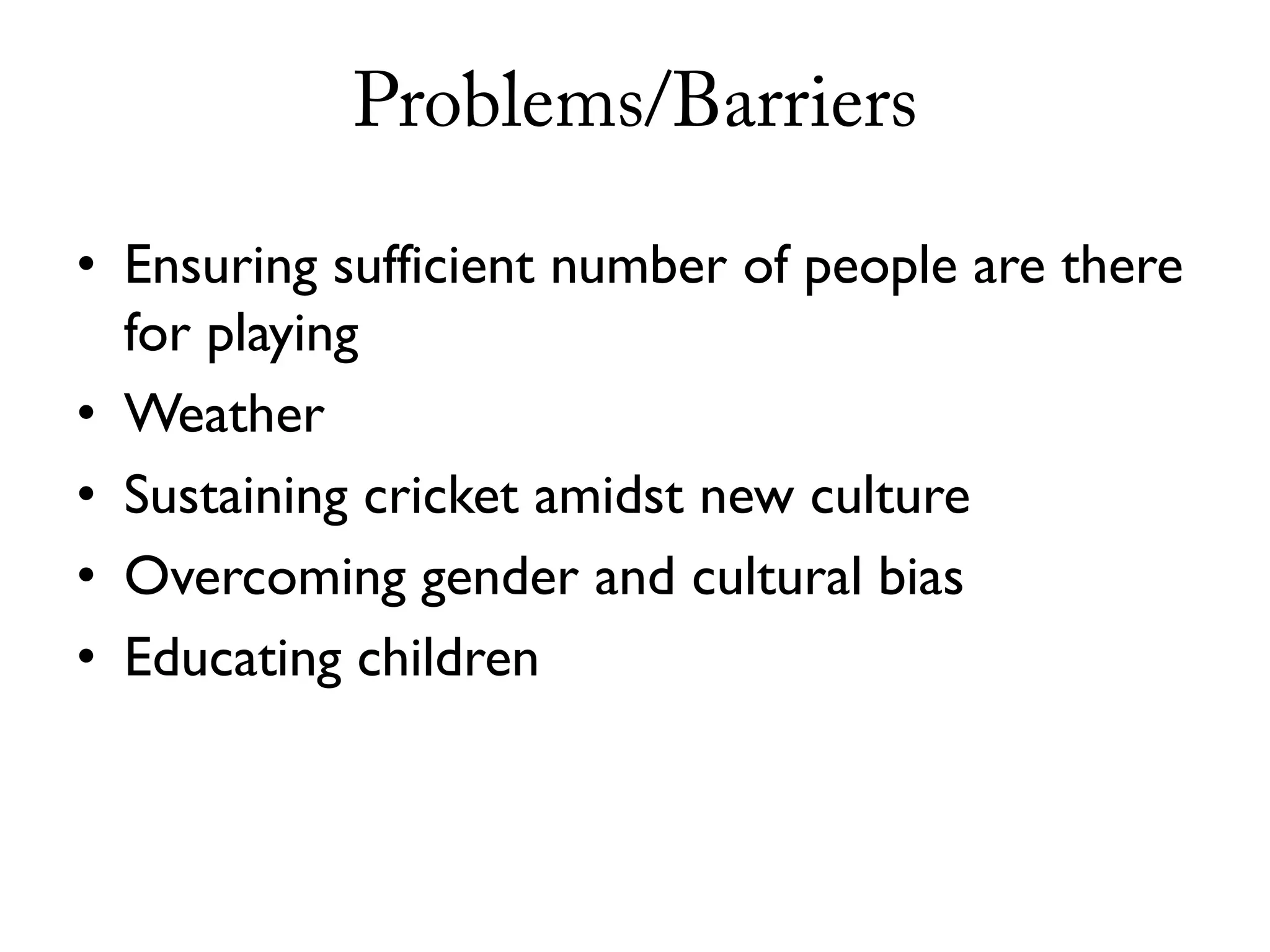 Problems/Barriers

• Ensuring sufficient number of people are there
  for playing
• Weather
• Sustaining cricket amidst new culture
• Overcoming gender and cultural bias
• Educating children
 