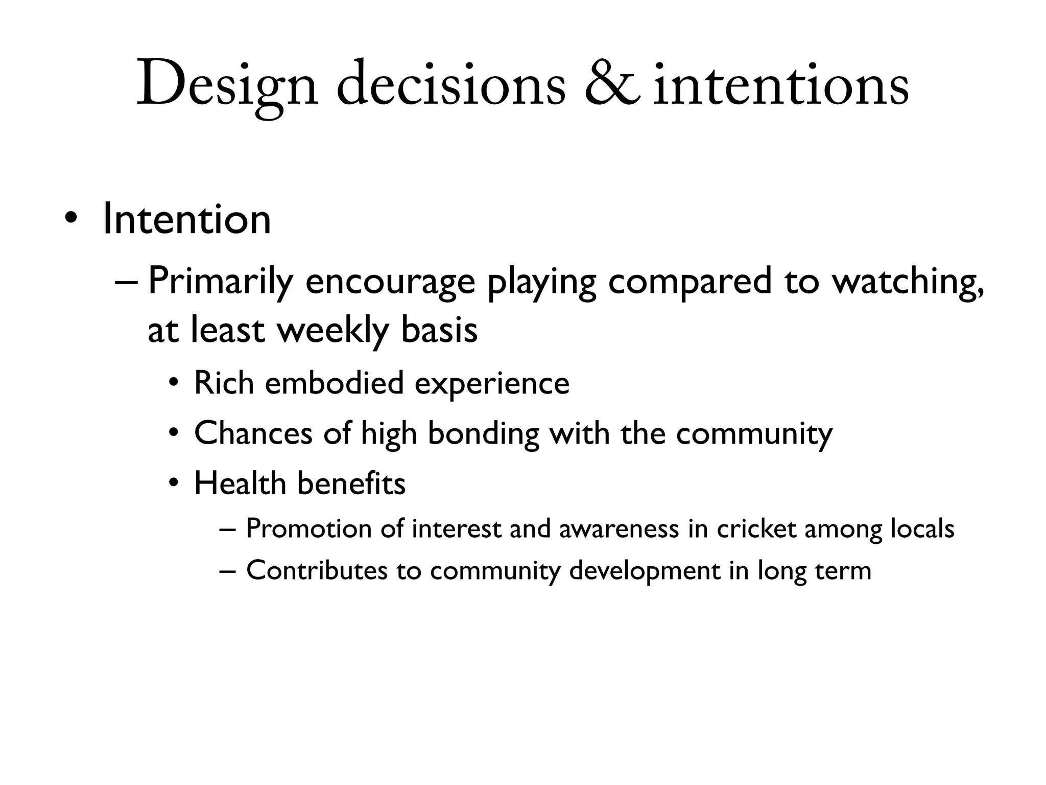 Design decisions & intentions

• Intention
  – Primarily encourage playing compared to watching,
    at least weekly basis
     • Rich embodied experience
     • Chances of high bonding with the community
     • Health benefits
        – Promotion of interest and awareness in cricket among locals
        – Contributes to community development in long term
 