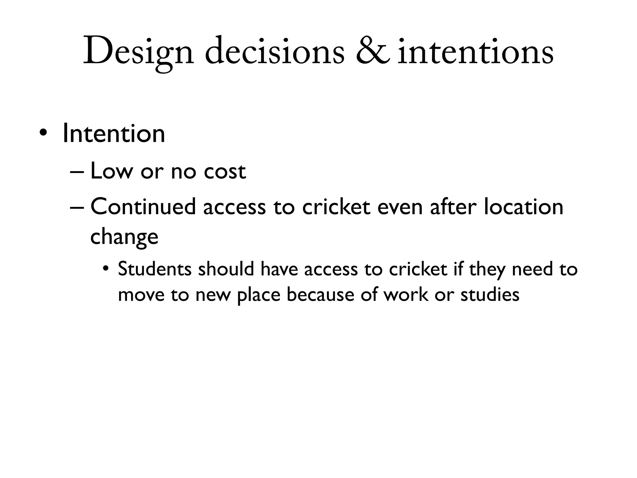 Design decisions & intentions

• Intention
  – Low or no cost
  – Continued access to cricket even after location
    change
     • Students should have access to cricket if they need to
       move to new place because of work or studies
 