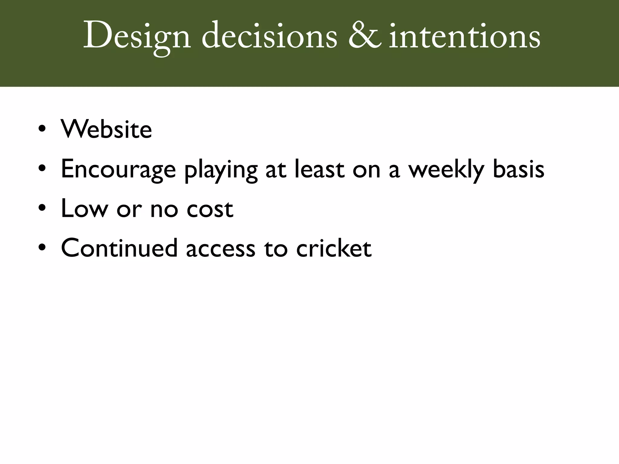 Design decisions & intentions

•   Website
•   Encourage playing at least on a weekly basis
•   Low or no cost
•   Continued access to cricket
 