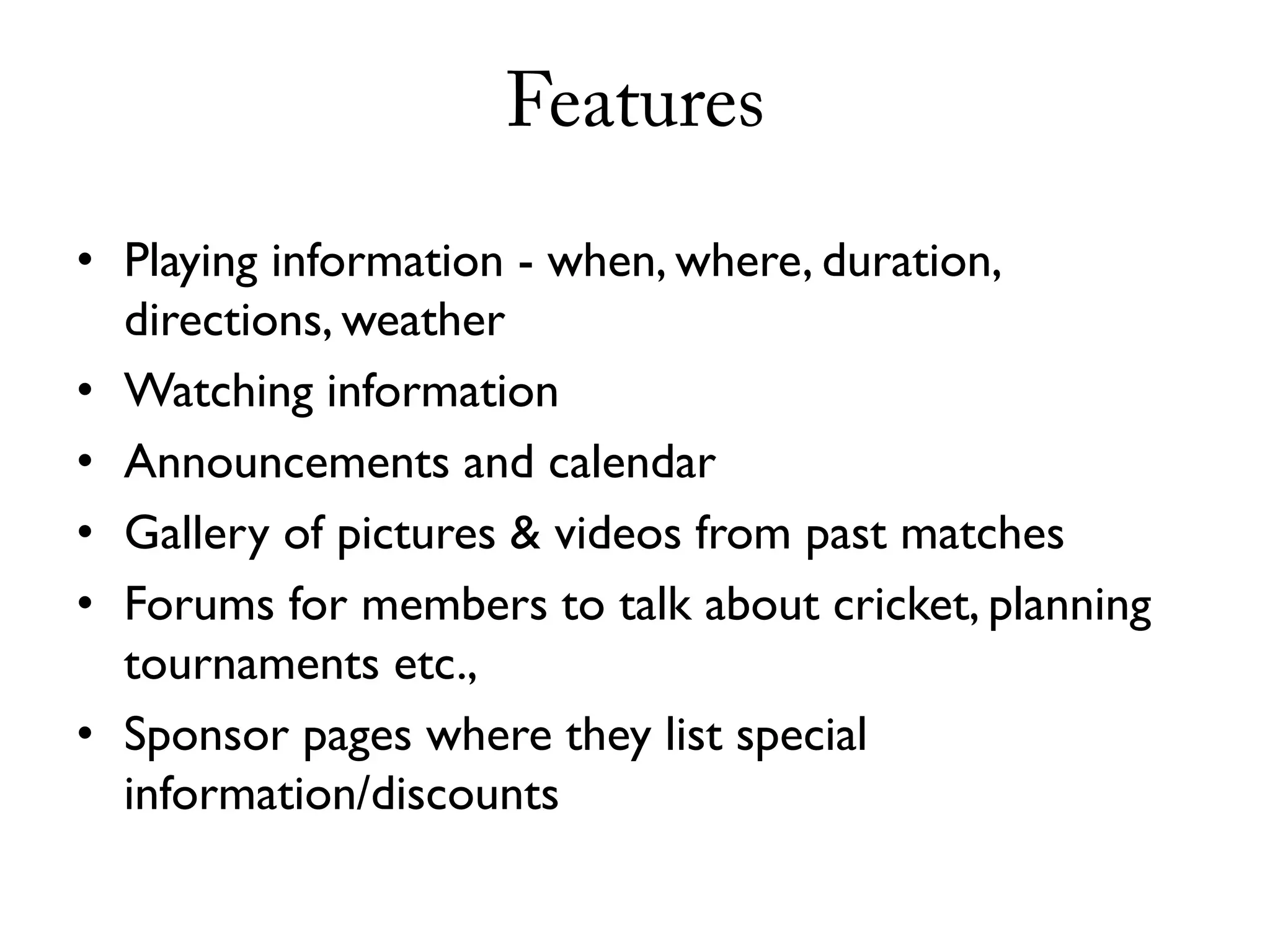Features
• Playing information - when, where, duration,
  directions, weather
• Watching information
• Announcements and calendar
• Gallery of pictures & videos from past matches
• Forums for members to talk about cricket, planning
  tournaments etc.,
• Sponsor pages where they list special
  information/discounts
 