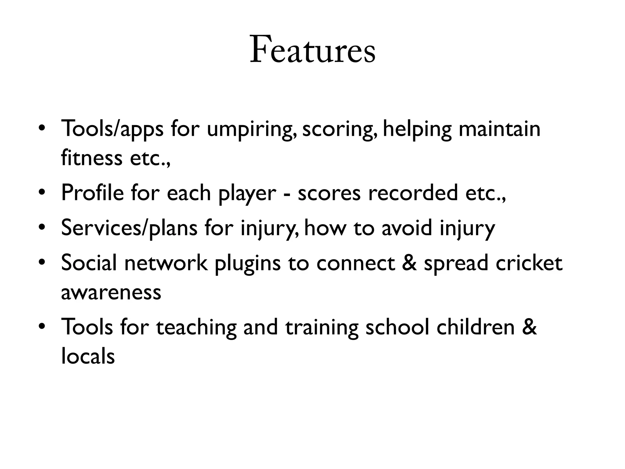 Features
• Tools/apps for umpiring, scoring, helping maintain
  fitness etc.,
• Profile for each player - scores recorded etc.,
• Services/plans for injury, how to avoid injury
• Social network plugins to connect & spread cricket
  awareness
• Tools for teaching and training school children &
  locals
 