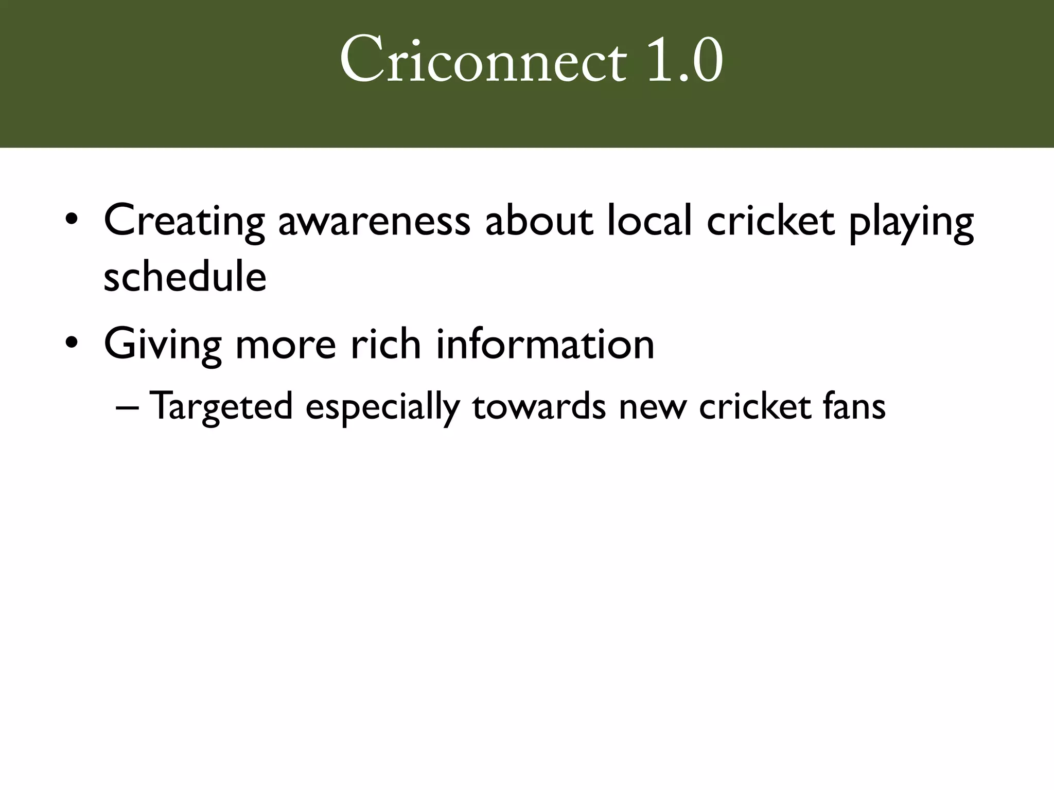 Criconnect 1.0

• Creating awareness about local cricket playing
  schedule
• Giving more rich information
  – Targeted especially towards new cricket fans
 