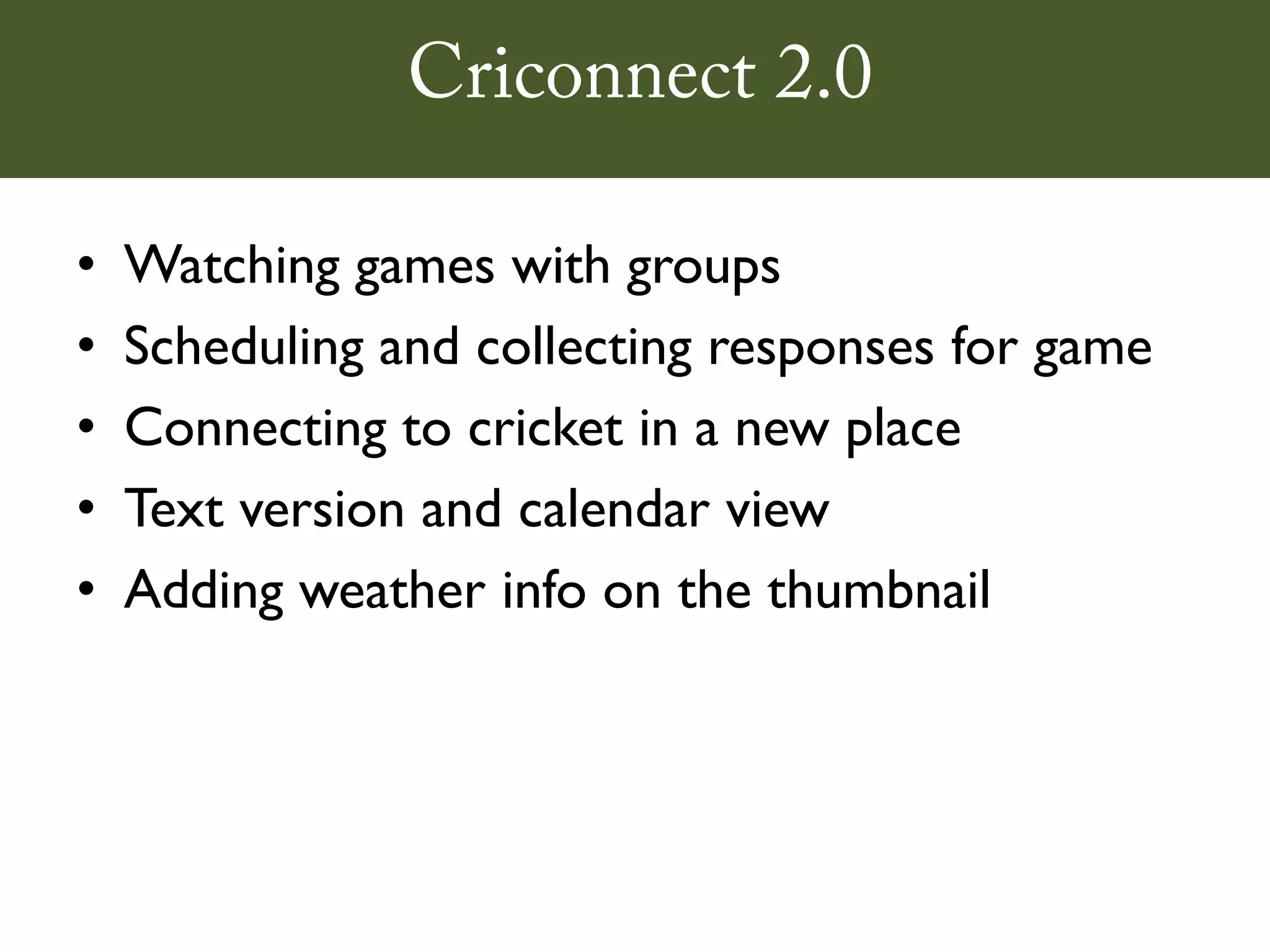 Criconnect 2.0

•   Watching games with groups
•   Scheduling and collecting responses for game
•   Connecting to cricket in a new place
•   Text version and calendar view
•   Adding weather info on the thumbnail
 